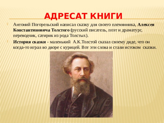 Адресат книги Антоний Погорельский написал сказку для своего племянника, Алексея Константиновича Толстого ( русский писатель, поэт и драматург, переводчик, сатирик из рода Толстых). История сказки - маленький А.К.Толстой сказал своему дяде, что он когда-то играл во дворе с курицей. Вот эти слова и стали истоком сказки. 