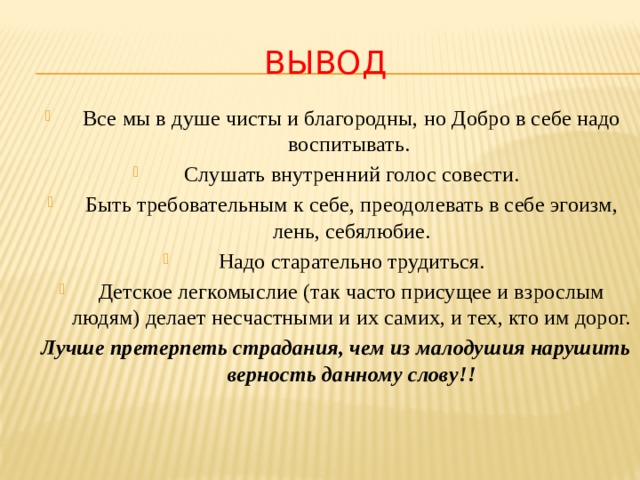 Вывод Все мы в душе чисты и благородны, но Добро в себе надо воспитывать. Слушать внутренний голос совести. Быть требовательным к себе, преодолевать в себе эгоизм, лень, себялюбие. Надо старательно трудиться. Детское легкомыслие (так часто присущее и взрослым людям) делает несчастными и их самих, и тех, кто им дорог. Лучше претерпеть страдания, чем из малодушия нарушить верность данному слову!!   