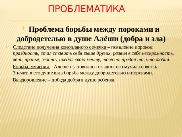 проблематика Проблема борьбы между пороками и добродетелью в душе Алёши (добра и зла) Следствие получения конопляного семечка – появление пороков: праздность, стал ставить себя выше других, развил в себе нескромность, лень, враньё, злость, предал свою мечту, то есть предал то, что любил .  Борьба, мучения – Алеше становилось стыдно, его мучила совесть. Значит, в его душе шла борьба между добродетелью и пороками. Выздоровление – победа добра в душе ребенка. 