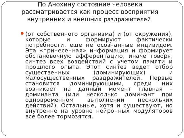 По Анохину состояние человека рассматривается как процесс восприятия внутренних и внешних раздражителей  (от собственного организма) и (от окружения), которые и формируют фактически потребности, еще не осознанные индивидом. Эта «принесенная» информация и формирует обстановочную афферентацию, иначе говоря, синтез всех воздействий с учетом памяти и прошлого опыта. Этот синтез ведет отбор существенных (доминирующих) и малосущественных раздражителей. Первые становится доминирующими, среди них возникает на данный момент главная – доминанта (или несколько доминант при одновременном выполнении нескольких действий). Остальные, хотя и существуют, но внутренне на уровне нейронных модуляторов все более тормозятся.   