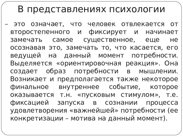 В представлениях психологии – это означает, что человек отвлекается от второстепенного и фиксирует и начинает замечать самое существенное, еще не осознавая это, замечать то, что касается, его ведущей на данный момент потребности. Выделяется «ориентировочная реакция». Она создает образ потребности в мышлении. Возникает и предполагается также некоторое финальное внутреннее событие, которое оказывается т.н. «пусковым стимулом», т.е. фиксацией запуска в сознании процесса удовлетворения «важнейшей» потребности (ее конкретизации – мотива на данный момент).  