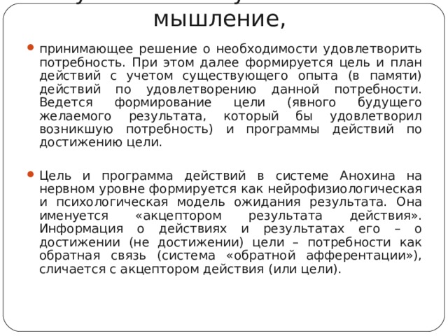 Пусковой стимул включает мышление, принимающее решение о необходимости удовлетворить потребность. При этом далее формируется цель и план действий с учетом существующего опыта (в памяти) действий по удовлетворению данной потребности. Ведется формирование цели (явного будущего желаемого результата, который бы удовлетворил возникшую потребность) и программы действий по достижению цели.  Цель и программа действий в системе Анохина на нервном уровне формируется как нейрофизиологическая и психологическая модель ожидания результата. Она именуется «акцептором результата действия». Информация о действиях и результатах его – о достижении (не достижении) цели – потребности как обратная связь (система «обратной афферентации»), сличается с акцептором действия (или цели).   