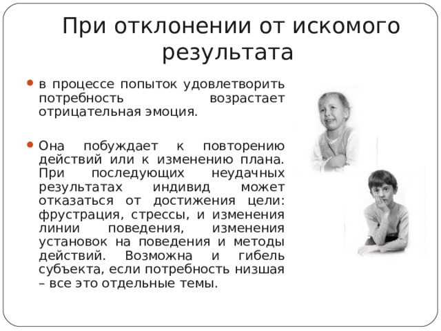 При отклонении от искомого результата в процессе попыток удовлетворить потребность возрастает отрицательная эмоция.  Она побуждает к повторению действий или к изменению плана. При последующих неудачных результатах индивид может отказаться от достижения цели: фрустрация, стрессы, и изменения линии поведения, изменения установок на поведения и методы действий. Возможна и гибель субъекта, если потребность низшая – все это отдельные темы.   