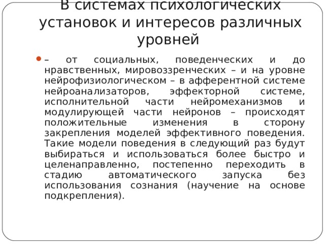 В системах психологических установок и интересов различных уровней – от социальных, поведенческих и до нравственных, мировоззренческих – и на уровне нейрофизиологическом – в афферентной системе нейроанализаторов, эффекторной системе, исполнительной части нейромеханизмов и модулирующей части нейронов – происходят положительные изменения в сторону закрепления моделей эффективного поведения. Такие модели поведения в следующий раз будут выбираться и использоваться более быстро и целенаправленно, постепенно переходить в стадию автоматического запуска без использования сознания (научение на основе подкрепления).   