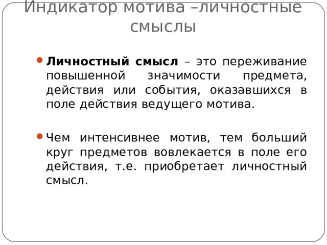 Индикатор мотива –личностные смыслы Личностный смысл – это переживание повышенной значимости предмета, действия или события, оказавшихся в поле действия ведущего мотива.  Чем интенсивнее мотив, тем больший круг предметов вовлекается в поле его действия, т.е. приобретает личностный смысл. 