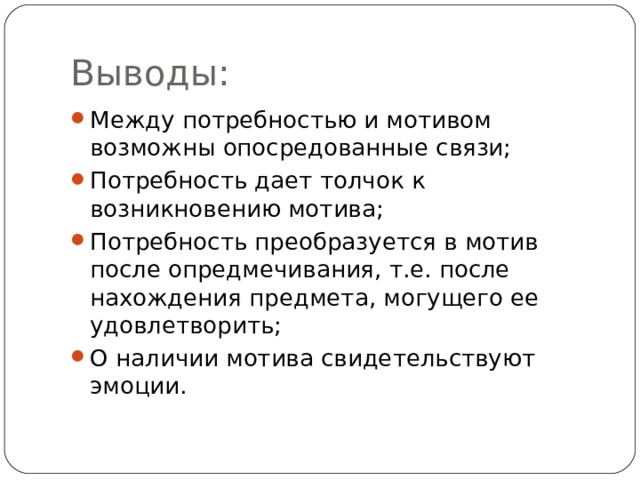 Выводы: Между потребностью и мотивом возможны опосредованные связи; Потребность дает толчок к возникновению мотива; Потребность преобразуется в мотив после опредмечивания, т.е. после нахождения предмета, могущего ее удовлетворить; О наличии мотива свидетельствуют эмоции.  