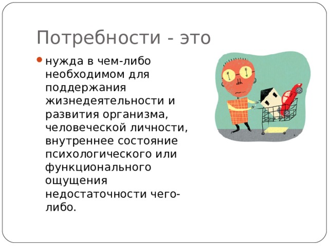 Потребности - это нужда в чем-либо необходимом для поддержания жизнедеятельности и развития организма, человеческой личности, внутреннее состояние психологического или функционального ощущения недостаточности чего-либо.   