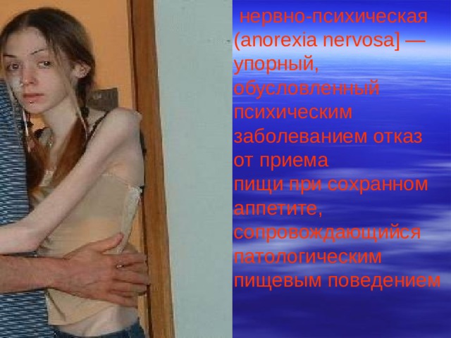  нервно-психическая (anorexia nervosa] — упорный, обусловленный психическим заболеванием отказ от приема пищи при сохранном аппетите, сопровождающийся патологическим пищевым поведением 