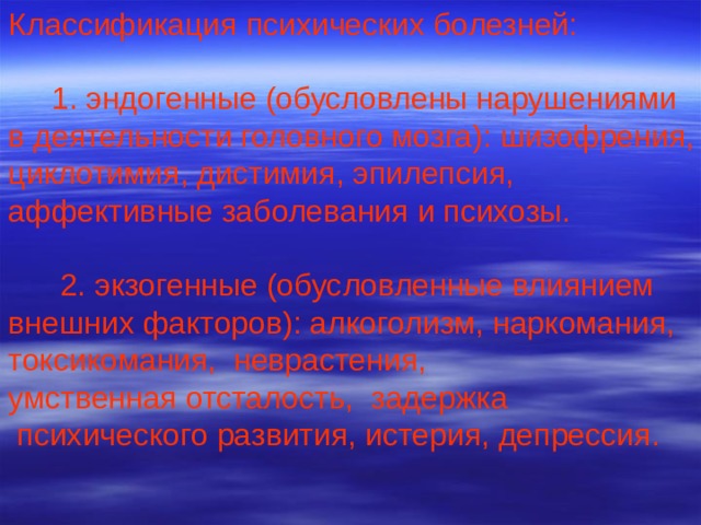 Классификация психических болезней:  1. эндогенные (обусловлены нарушениями в деятельности головного мозга): шизофрения, циклотимия, дистимия, эпилепсия, аффективные заболевания и психозы.  2. экзогенные (обусловленные влиянием внешних факторов): алкоголизм, наркомания, токсикомания, неврастения, умственная отсталость, задержка  психического развития, истерия, депрессия. 