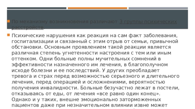 По механизму возникновения различают  3 группы психических расстройств . Психические нарушения как реакция на сам факт заболевания, госпитализации и связанный с этим отрыв от семьи, привычной обстановки. Основным проявлением такой реакции является различная степень угнетенности настроения с тем или иным оттенком. Одни больные полны мучительных сомнений в эффективности назначенного им лечения, в благополучном исходе болезни и ее последствий. У других преобладает тревога и страх перед возможностью серьезного и длительного лечения, перед операцией и осложнениями, вероятностью получения инвалидности. Больные безучастно лежат в постели, отказываясь от еды, от лечения «все равно один конец». Однако и у таких, внешне эмоционально заторможенных пациентов даже при незначительном влиянии извне может возникать тревога, плаксивость, жалость к себе и желание получить поддержку со стороны окружающих. 
