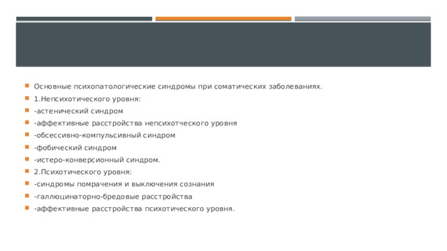 Основные психопатологические синдромы при соматических заболеваниях. 1.Непсихотического уровня: -астенический синдром -аффективные расстройства непсихотческого уровня -обсессивно-компульсивный синдром -фобический синдром -истеро-конверсионный синдром. 2.Психотического уровня: -синдромы помрачения и выключения сознания -галлюцинаторно-бредовые расстройства -аффективные расстройства психотического уровня. 