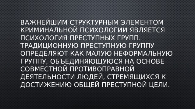 Важнейшим структурным элементом криминальной психологии является психология преступных групп. Традиционную преступную группу определяют как малую неформальную группу, объединяющуюся на основе совместной противоправной деятельности людей, стремящихся к достижению общей преступной цели. 