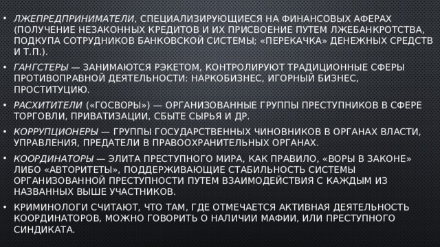 Лжепредприниматели , специализирующиеся на финансовых аферах (получение незаконных кредитов и их присвоение путем лжебанкротства, подкупа сотрудников банковской системы; «перекачка» денежных средств и т.п.). Гангстеры  — занимаются рэкетом, контролируют традиционные сферы противоправной деятельности: наркобизнес, игорный бизнес, проституцию. Расхитители  («госворы») — организованные группы преступников в сфере торговли, приватизации, сбыте сырья и др. Коррупционеры  — группы государственных чиновников в органах власти, управления, предатели в правоохранительных органах. Координаторы  — элита преступного мира, как правило, «воры в законе» либо «авторитеты», поддерживающие стабильность системы организованной преступности путем взаимодействия с каждым из названных выше участников. Криминологи считают, что там, где отмечается активная деятельность координаторов, можно говорить о наличии мафии, или преступного синдиката. 