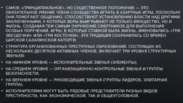 Самое « принципиальное », но существенное положение — это обязательное умение члена сообщества играть в азартные игры, поскольку они помогают общению, способствуют установлению власти над другими заключенными, у которых воры выигрывают не только имущество, но и жизнь, создавая тем самым окружение смертников для выполнения особых поручений. Игры, в которых ставкой была жизнь, именовались «три звездочки» или «три косточки». Эта традиция сохранилась со времен царской сахалинской каторги. Структура организованных преступных образований, состоящих из нескольких десятков активных членов, включает три уровня структурных звеньев: на нижнем уровне — исполнительные звенья (элементы); на среднем уровне — организационно-контрольные звенья и группы безопасности; на верхнем уровне — руководящие звенья (группы лидеров, элитарная группа). Исполнителями могут быть рядовые представители разных видов преступности, как экономической, так и общеуголовной. 