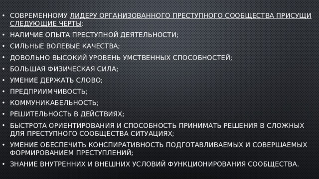 Современному  лидеру организованного преступного сообщества присущи следующие черты : наличие опыта преступной деятельности; сильные волевые качества; довольно высокий уровень умственных способностей; большая физическая сила; умение держать слово; предприимчивость; коммуникабельность; решительность в действиях; быстрота ориентирования и способность принимать решения в сложных для преступного сообщества ситуациях; умение обеспечить конспиративность подготавливаемых и совершаемых формированием преступлений; знание внутренних и внешних условий функционирования сообщества. 