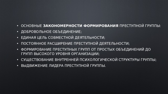 Основные  закономерности формирования  преступной группы: добровольное объединение; единая цель совместной деятельности; постоянное расширение преступной деятельности; формирование преступных групп от простых объединений до групп высокого уровня организации; существование внутренней психологической структуры группы; выдвижение лидера преступной группы. 