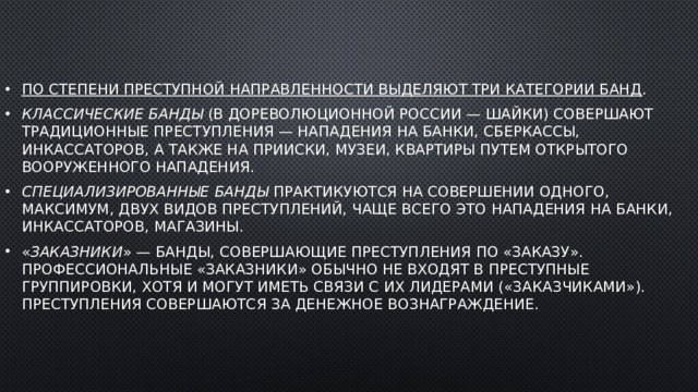 По степени преступной направленности выделяют три категории банд . Классические банды  (в дореволюционной России — шайки) совершают традиционные преступления — нападения на банки, сберкассы, инкассаторов, а также на прииски, музеи, квартиры путем открытого вооруженного нападения. Специализированные банды  практикуются на совершении одного, максимум, двух видов преступлений, чаще всего это нападения на банки, инкассаторов, магазины. « Заказники » — банды, совершающие преступления по «заказу». Профессиональные «заказники» обычно не входят в преступные группировки, хотя и могут иметь связи с их лидерами («заказчиками»). Преступления совершаются за денежное вознаграждение. 