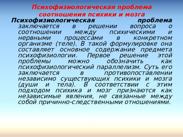 Психофизиологическая проблема соотношения психики и мозга Психофизиологическая проблема заключается в решении вопроса о соотношении между психическими и нервными процессами в конкретном организме (теле). В такой формулировке она составляет основное содержание предмета психофизиологии. Первое решение этой проблемы можно обозначить как психофизиологический параллелизм. Суть его заключается в противопоставлении независимо существующих психики и мозга (души и тела). В соответствии с этим подходом психика и мозг признаются как независимые явления, не связанные между собой причинно-следственными отношениями. 