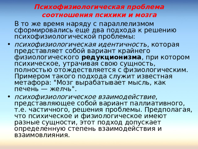 Психофизиологическая проблема соотношения психики и мозга  В то же время наряду с параллелизмом сформировались еще два подхода к решению психофизиологической проблемы: психофизиологическая идентичность , которая представляет собой вариант крайнего физиологического редукционизма , при котором психическое, утрачивая свою сущность, полностью отождествляется с физиологическим. Примером такого подхода служит известная метафора: 