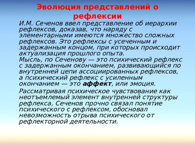 Эволюция представлений о рефлексии  И.М. Сеченов ввел представление об иерархии рефлексов, доказав, что наряду с элементарными имеются множество сложных рефлексов. Это рефлексы с усеченным и задержанным концом, при которых происходит актуализация прошлого опыта.  Мысль, по Сеченову — это психический рефлекс с задержанным окончанием, развивающийся по внутренней цепи ассоциированных рефлексов, а психический рефлекс с усиленным окончанием — это аффект , или эмоция.  Рассматривая психическое чувствование как неотъемлемый элемент внутренней структуры рефлекса, Сеченов прочно связал понятие психического с рефлексом, обосновал невозможность отрыва психического от рефлекторной деятельности.  