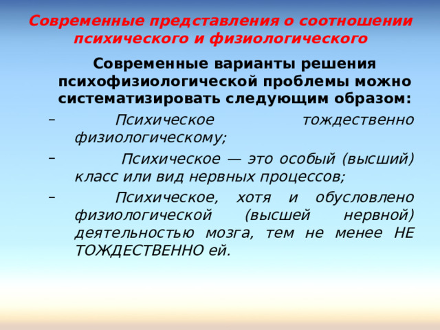 Современные представления о соотношении психического и физиологического  Современные варианты решения психофизиологической проблемы можно систематизировать следующим образом:   Психическое тождественно физиологическому;   Психическое — это особый (высший) класс или вид нервных процессов;  Психическое, хотя и обусловлено физиологической (высшей нервной) деятельностью мозга, тем не менее НЕ ТОЖДЕСТВЕННО ей.   Психическое тождественно физиологическому;   Психическое — это особый (высший) класс или вид нервных процессов;  Психическое, хотя и обусловлено физиологической (высшей нервной) деятельностью мозга, тем не менее НЕ ТОЖДЕСТВЕННО ей.  
