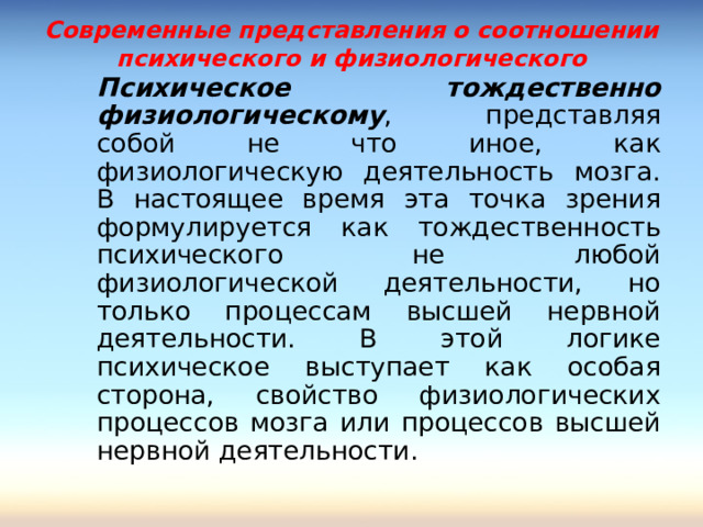 Современные представления о соотношении психического и физиологического    Психическое тождественно физиологическому , представляя собой не что иное, как физиологическую деятельность мозга. В настоящее время эта точка зрения формулируется как тождественность психического не любой физиологической деятельности, но только процессам высшей нервной деятельности. В этой логике психическое выступает как особая сторона, свойство физиологических процессов мозга или процессов высшей нервной деятельности.    Психическое тождественно физиологическому , представляя собой не что иное, как физиологическую деятельность мозга. В настоящее время эта точка зрения формулируется как тождественность психического не любой физиологической деятельности, но только процессам высшей нервной деятельности. В этой логике психическое выступает как особая сторона, свойство физиологических процессов мозга или процессов высшей нервной деятельности. 