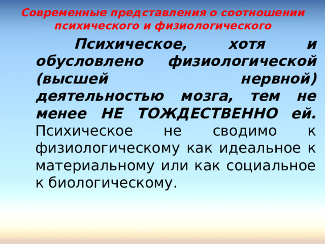Современные представления о соотношении психического и физиологического    Психическое, хотя и обусловлено физиологической (высшей нервной) деятельностью мозга, тем не менее НЕ ТОЖДЕСТВЕННО ей. Психическое не сводимо к физиологическому как идеальное к материальному или как социальное к биологическому.    Психическое, хотя и обусловлено физиологической (высшей нервной) деятельностью мозга, тем не менее НЕ ТОЖДЕСТВЕННО ей. Психическое не сводимо к физиологическому как идеальное к материальному или как социальное к биологическому. 