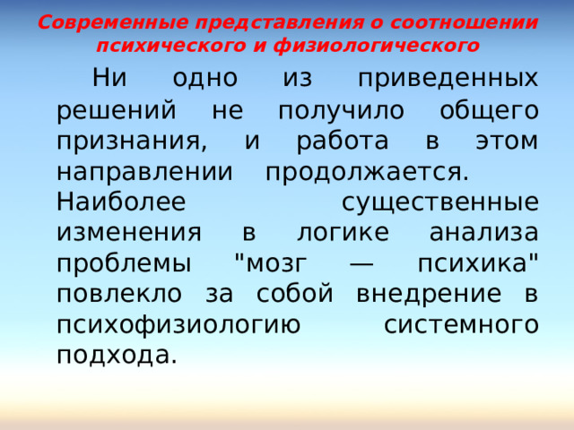 Современные представления о соотношении психического и физиологического   Ни одно из приведенных решений не получило общего признания, и работа в этом направлении продолжается.  Наиболее существенные изменения в логике анализа проблемы 