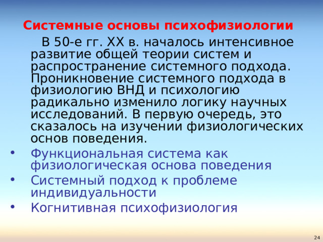 Системные основы психофизиологии    В 50-е гг. ХХ в. началось интенсивное развитие общей теории систем и распространение системного подхода. Проникновение системного подхода в физиологию ВНД и психологию радикально изменило логику научных исследований. В первую очередь, это сказалось на изучении физиологических основ поведения. Функциональная система как физиологическая основа поведения Системный подход к проблеме индивидуальности Когнитивная психофизиология  