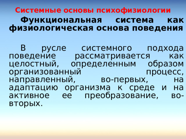 Системные основы психофизиологии   Функциональная система как физиологическая основа поведения    В русле системного подхода поведение рассматривается как целостный, определенным образом организованный процесс, направленный, во-первых, на адаптацию организма к среде и на активное ее преобразование, во-вторых. 