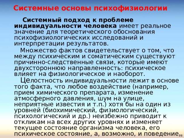Системные основы психофизиологии    Системный подход к проблеме индивидуальности человека имеет реальное значение для теоретического обоснования психофизиологических исследований и интерпретации результатов.   Множество фактов свидетельствует о том, что между психическим и соматическим существуют причинно-следственные связи, которые имеют двухстороннюю направленность: психическое влияет на физиологическое и наоборот.   Це лостность индивидуальности лежит в основе того факта, что любое воздействие (например, прием химического препарата, изменение атмосферного давления, шум на улице, неприятные известия и т.п.) хотя бы на один из уровней (биохимический, физиологический, психологический и др.) неизбежно приводит к откликам на всех других уровнях и изменяет текущее состояние организма человека, его психическое состояние, а, возможно, и поведение.   
