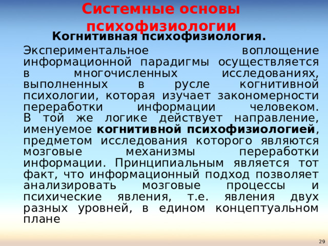 Системные основы психофизиологии Когнитивная психофизиология.   Экспериментальное воплощение информационной парадигмы осуществляется в многочисленных исследованиях, выполненных в русле когнитивной психологии, которая изучает закономерности переработки информации человеком.   В той же логике действует направление, именуемое когнитивной психофизиологией , предметом исследования которого являются мозговые механизмы переработки информации. Принципиальным является тот факт, что информационный подход позволяет анализировать мозговые процессы и психические явления, т.е. явления двух разных уровней, в едином концептуальном плане  