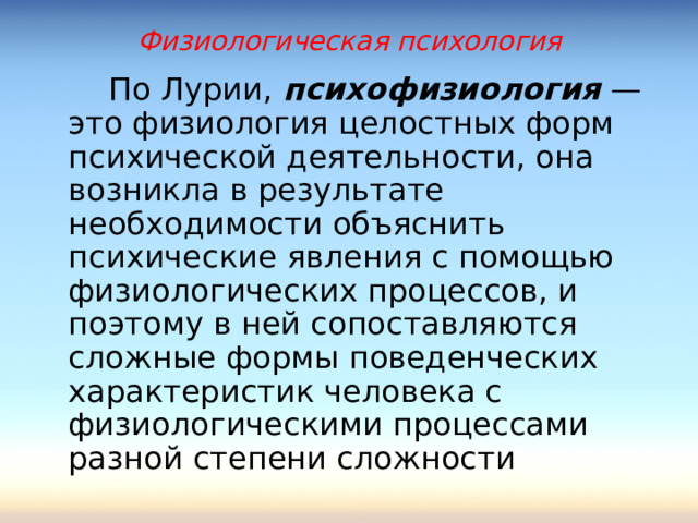 Физиологическая психология  По Лурии, психофизиология — это физиология целостных форм психической деятельности, она возникла в результате необходимости объяснить психические явления с помощью физиологических процессов, и поэтому в ней сопоставляются сложные формы поведенческих характеристик человека с физиологическими процессами разной степени сложности 