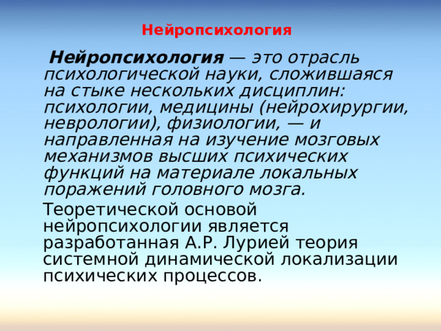Нейропсихология    Нейропсихология — это отрасль психологической науки, сложившаяся на стыке нескольких дисциплин: психологии, медицины (нейрохирургии, неврологии), физиологии, — и направленная на изучение мозговых механизмов высших психических функций на материале локальных поражений головного мозга.   Теоретической основой нейропсихологии является разработанная А.Р. Лурией теория системной динамической локализации психических процессов. 