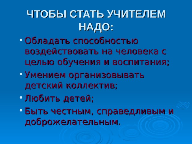 ЧТОБЫ СТАТЬ УЧИТЕЛЕМ НАДО: Обладать способностью воздействовать на человека с целью обучения и воспитания; Умением организовывать детский коллектив; Любить детей; Быть честным, справедливым и доброжелательным. Обладать способностью воздействовать на человека с целью обучения и воспитания; Умением организовывать детский коллектив; Любить детей; Быть честным, справедливым и доброжелательным. 