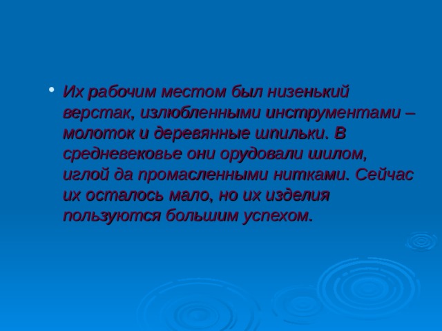 Их рабочим местом был низенький верстак, излюбленными инструментами – молоток и деревянные шпильки. В средневековье они орудовали шилом, иглой да промасленными нитками. Сейчас их осталось мало, но их изделия пользуются большим успехом. Их рабочим местом был низенький верстак, излюбленными инструментами – молоток и деревянные шпильки. В средневековье они орудовали шилом, иглой да промасленными нитками. Сейчас их осталось мало, но их изделия пользуются большим успехом.  