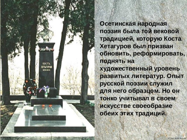 Осетинская народная поэзия была той вековой традицией, которую Коста Хетагуров был призван обновить, реформировать, поднять на художественный уровень развитых литератур. Опыт русской поэзии служил для него образцом. Но он тонко учитывал в своем искусстве своеобразие обеих этих традиций. 