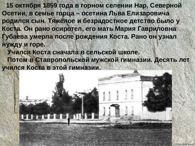  15 октября 1859 года в горном селении Нар, Северной Осетии, в семье горца – осетина Льва Елизаровича родился сын. Тяжёлое и безрадостное детство было у Коста. Он рано осиротел, его мать Мария Гавриловна Губаева умерла после рождения Коста. Рано он узнал нужду и горе.  Учился Коста сначала в сельской школе.  Потом в Ставропольской мужской гимназии. Десять лет учился Коста в этой гимназии. 