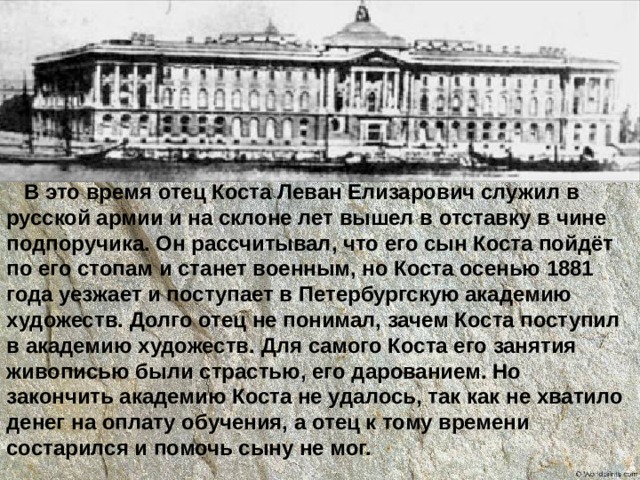 В это время отец Коста Леван Елизарович служил в русской армии и на склоне лет вышел в отставку в чине подпоручика. Он рассчитывал, что его сын Коста пойдёт по его стопам и станет военным, но Коста осенью 1881 года уезжает и поступает в Петербургскую академию художеств. Долго отец не понимал, зачем Коста поступил в академию художеств. Для самого Коста его занятия живописью были страстью, его дарованием. Но закончить академию Коста не удалось, так как не хватило денег на оплату обучения, а отец к тому времени состарился и помочь сыну не мог. 