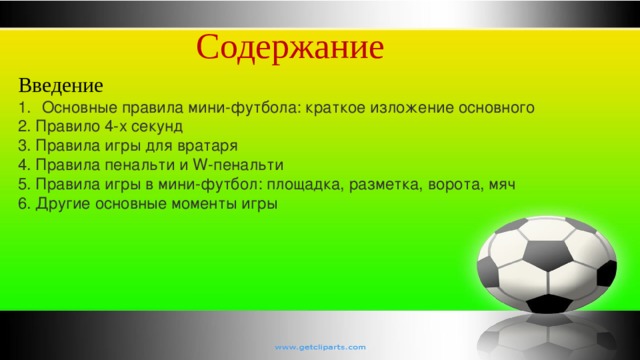 Содержание Введение Основные правила мини-футбола: краткое изложение основного 2. Правило 4-х секунд 3. Правила игры для вратаря 4. Правила пенальти и W-пенальти 5. Правила игры в мини-футбол: площадка, разметка, ворота, мяч 6. Другие основные моменты игры 