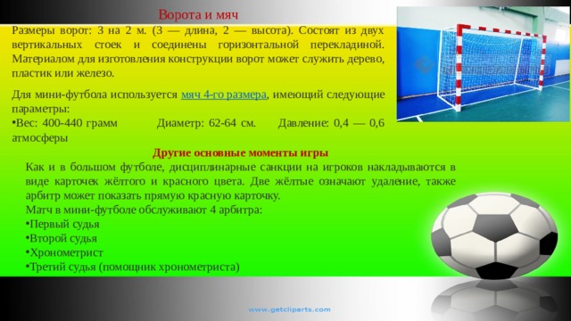 Ворота и мяч Размеры ворот: 3 на 2 м. (3 — длина, 2 — высота). Состоят из двух вертикальных стоек и соединены горизонтальной перекладиной. Материалом для изготовления конструкции ворот может служить дерево, пластик или железо. Для мини-футбола используется мяч 4-го размера , имеющий следующие параметры: Вес: 400-440 грамм Диаметр: 62-64 см. Давление: 0,4 — 0,6 атмосферы Другие основные моменты игры Как и в большом футболе, дисциплинарные санкции на игроков накладываются в виде карточек жёлтого и красного цвета. Две жёлтые означают удаление, также арбитр может показать прямую красную карточку. Матч в мини-футболе обслуживают 4 арбитра: Первый судья Второй судья Хронометрист Третий судья (помощник хронометриста) 