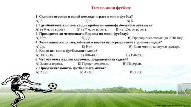 Тест по мини футболу 1. Сколько игроков в одной команде играет в мини-футбол? А) 7.  Б) 6.  В) 5. 2. Где обозначается отметка для пробития мини-футбольного пенальти? А) (в 6 м. от ворот).  Б)  ( в 7 м. от ворот).  В) (в 12м. от ворот). 3. Проводятся ли чемпионаты Европы по мини-футболу? А) Нет.  Б) Да.  В) Проводились только до 2010 года. 4. Засчитывается ли гол, забитый в ворота непосредственно с углового удара? А) Да.  Б) Нет.  В) Если мяч ни коснулся вратаря. 5. Каков вес мини-футбольного мяча? А) 300-350г.  Б) 400-440г.  В) 150-200г. 6. Что означает желтая карточка, предъявленная судьей? А) Замена игрока.  Б) Предупреждение.  В) Перерыв. 7. Продолжительность футбольного матча? А) 2 x25.  Б) 4 x10.  В) 2 x30. 