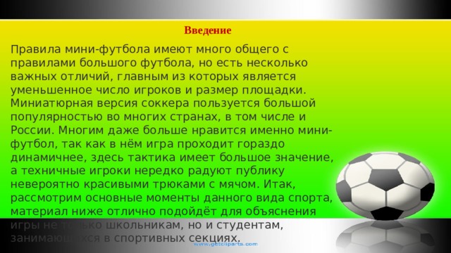 Введение Правила мини-футбола имеют много общего с правилами большого футбола, но есть несколько важных отличий, главным из которых является уменьшенное число игроков и размер площадки. Миниатюрная версия соккера пользуется большой популярностью во многих странах, в том числе и России. Многим даже больше нравится именно мини-футбол, так как в нём игра проходит гораздо динамичнее, здесь тактика имеет большое значение, а техничные игроки нередко радуют публику невероятно красивыми трюками с мячом. Итак, рассмотрим основные моменты данного вида спорта, материал ниже отлично подойдёт для объяснения игры не только школьникам, но и студентам, занимающихся в спортивных секциях. 