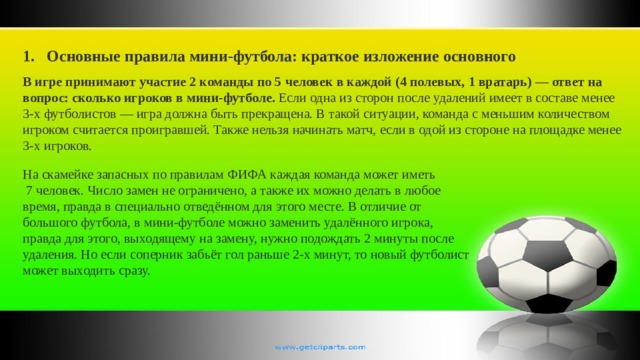 Основные правила мини-футбола: краткое изложение основного В игре принимают участие 2 команды по 5 человек в каждой (4 полевых, 1 вратарь) — ответ на вопрос: сколько игроков в мини-футболе. Если одна из сторон после удалений имеет в составе менее 3-х футболистов — игра должна быть прекращена. В такой ситуации, команда с меньшим количеством игроком считается проигравшей. Также нельзя начинать матч, если в одой из стороне на площадке менее 3-х игроков. На скамейке запасных по правилам ФИФА каждая команда может иметь  7 человек. Число замен не ограничено, а также их можно делать в любое время, правда в специально отведённом для этого месте. В отличие от большого футбола, в мини-футболе можно заменить удалённого игрока, правда для этого, выходящему на замену, нужно подождать 2 минуты после удаления. Но если соперник забьёт гол раньше 2-х минут, то новый футболист может выходить сразу. 