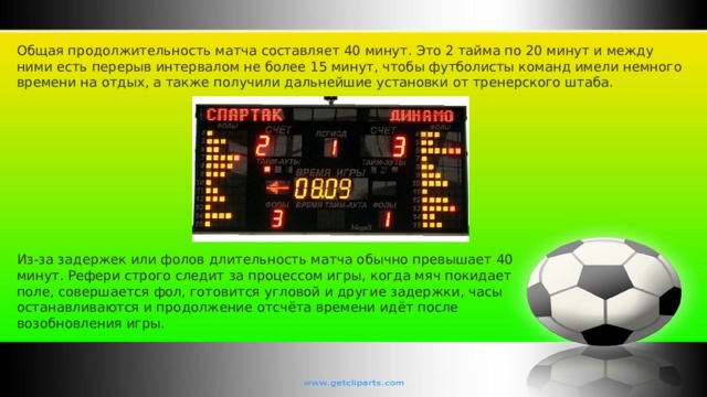 Общая продолжительность матча составляет 40 минут. Это 2 тайма по 20 минут и между ними есть перерыв интервалом не более 15 минут, чтобы футболисты команд имели немного времени на отдых, а также получили дальнейшие установки от тренерского штаба. Из-за задержек или фолов длительность матча обычно превышает 40 минут. Рефери строго следит за процессом игры, когда мяч покидает поле, совершается фол, готовится угловой и другие задержки, часы останавливаются и продолжение отсчёта времени идёт после возобновления игры. 