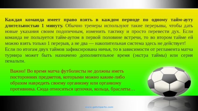 Каждая команда имеет право взять в каждом периоде по одному тайм-ауту длительностью 1 минуту. Обычно тренеры используют такие перерывы, чтобы дать новые указания своим подопечным, изменить тактику и просто перевести дух. Если команда не пользуется тайм-аутом в первой половине встречи, то во втором тайме ей можно взять только 1 перерыв, а не два — накопительная система здесь не действует! Если по итогам двух таймов зафиксирована ничья, то в зависимости от регламента матча турнира может быть назначено дополнительное время (экстра таймы) или серия пенальти.  Важно! Во время матча футболисты не должны иметь посторонних предметов, которыми можно каким-либо образом навредить своему организму или организму противника. Сюда относиться цепочки, кольца, браслеты… 