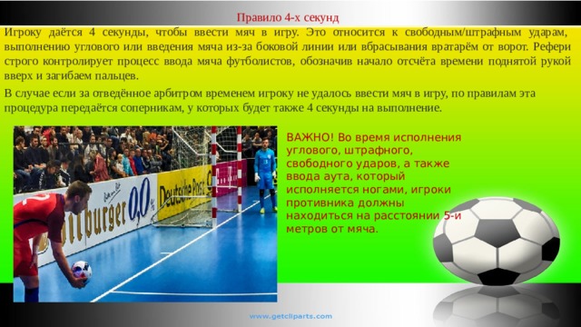 Правило 4-х секунд Игроку даётся 4 секунды, чтобы ввести мяч в игру. Это относится к свободным/штрафным ударам,  выполнению углового или введения мяча из-за боковой линии или вбрасывания вратарём от ворот. Рефери строго контролирует процесс ввода мяча футболистов, обозначив начало отсчёта времени поднятой рукой вверх и загибаем пальцев. В случае если за отведённое арбитром временем игроку не удалось ввести мяч в игру, по правилам эта процедура передаётся соперникам, у которых будет также 4 секунды на выполнение. ВАЖНО! Во время исполнения углового, штрафного, свободного ударов, а также ввода аута, который исполняется ногами, игроки противника должны находиться на расстоянии 5-и метров от мяча. 