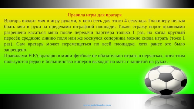 Правила игры для вратаря Вратарь вводит мяч в игру руками, у него есть для этого 4 секунды. Голкиперу нельзя брать мяч в руки за пределами штрафной площади. Также стражу ворот правилами разрешено касаться мяча после передачи партнёра только 1 раз, но когда круглый пересёк среднюю линию поля или же коснулся соперника можно снова играть (тоже 1 раз). Сам вратарь может перемещаться по всей площадке, хотя ранее это было запрещено. Правилами FIFA вратарю в мини-футболе не обязательно играть в перчатках, хотя этим пользуются редко и большинство киперов выходят на матч с защитой на руках. 