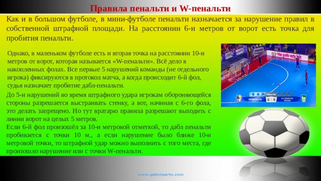Правила пенальти и W-пенальти Как и в большом футболе, в мини-футболе пенальти назначается за нарушение правил в собственной штрафной площади. На расстоянии 6-и метров от ворот есть точка для пробития пенальти. Однако, в маленьком футболе есть и вторая точка на расстоянии 10-и метров от ворот, которая называется «W-пенальти». Всё дело в накопленных фолах. Все первые 5 нарушений команды (не отдельного игрока) фиксируются в протокол матча, а когда происходит 6-й фол, судья назначает пробитие дабл-пенальти. До 5-и нарушений во время штрафного удара игрокам обороняющейся стороны разрешается выстраивать стенку, а вот, начиная с 6-го фола, это делать запрещено. Но тут вратарю правила разрешают выходить с линии ворот на целых 5 метров. Если 6-й фол произошёл за 10-и метровой отметкой, то дабл пенальти пробивается с точки 10 м., а если нарушение было ближе 10-и метровой точки, то штрафной удар можно выполнить с того места, где произошло нарушение или с точки W-пенальти. 
