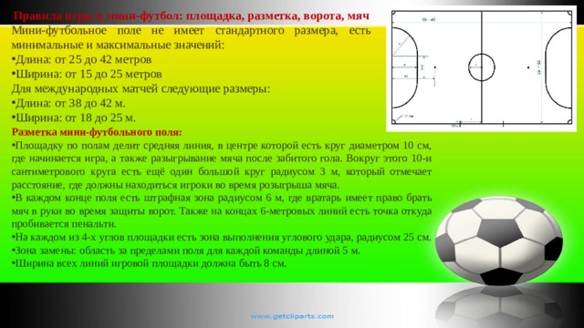 Правила игры в мини-футбол: площадка, разметка, ворота, мяч Мини-футбольное поле не имеет стандартного размера, есть минимальные и максимальные значений: Длина: от 25 до 42 метров Ширина: от 15 до 25 метров Для международных матчей следующие размеры: Длина: от 38 до 42 м. Ширина: от 18 до 25 м. Разметка мини-футбольного поля: Площадку по полам делит средняя линия, в центре которой есть круг диаметром 10 см, где начинается игра, а также разыгрывание мяча после забитого гола. Вокруг этого 10-и сантиметрового круга есть ещё один большой круг радиусом 3 м, который отмечает расстояние, где должны находиться игроки во время розыгрыша мяча. В каждом конце поля есть штрафная зона радиусом 6 м, где вратарь имеет право брать мяч в руки во время защиты ворот. Также на концах 6-метровых линий есть точка откуда пробивается пенальти. На каждом из 4-х углов площадки есть зона выполнения углового удара, радиусом 25 см. Зона замены: область за пределами поля для каждой команды длиной 5 м. Ширина всех линий игровой площадки должна быть 8 см. 